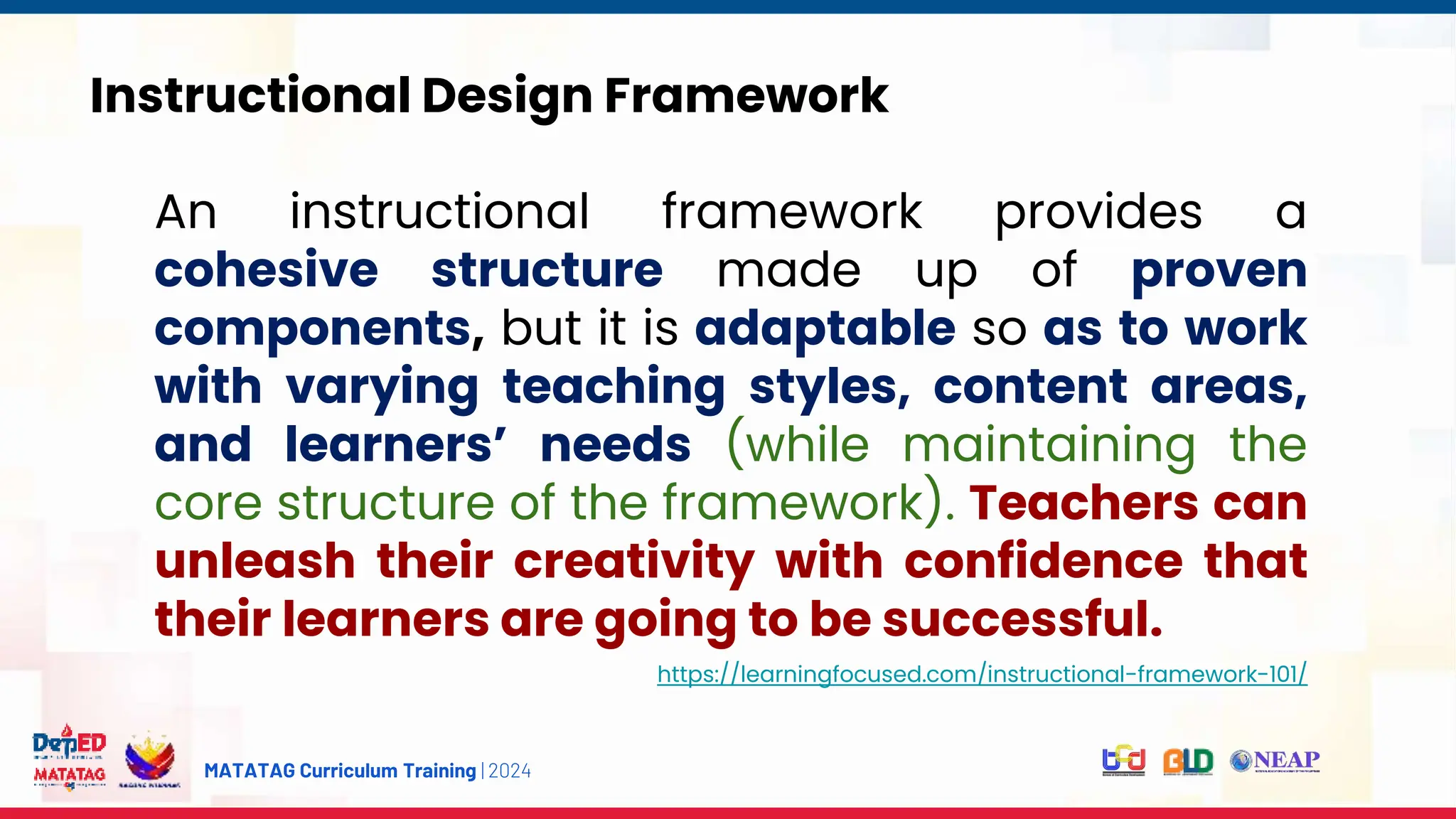 MATATAG Curriculum Training | 2024
Instructional Design Framework
An instructional framework provides a
cohesive structure made up of proven
components, but it is adaptable so as to work
with varying teaching styles, content areas,
and learners’ needs (while maintaining the
core structure of the framework). Teachers can
unleash their creativity with confidence that
their learners are going to be successful.
https://learningfocused.com/instructional-framework-101/
 