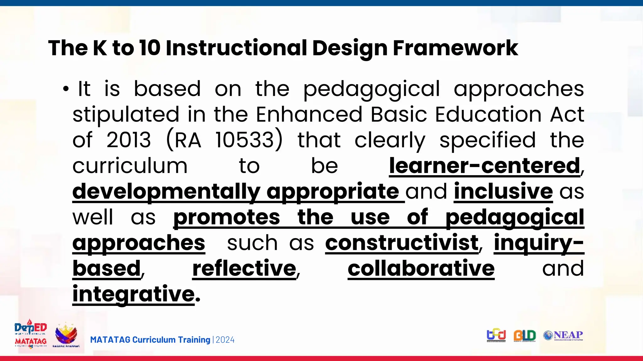 MATATAG Curriculum Training | 2024
The K to 10 Instructional Design Framework
• It is based on the pedagogical approaches
stipulated in the Enhanced Basic Education Act
of 2013 (RA 10533) that clearly specified the
curriculum to be learner-centered,
developmentally appropriate and inclusive as
well as promotes the use of pedagogical
approaches such as constructivist, inquiry-
based, reflective, collaborative and
integrative.
 