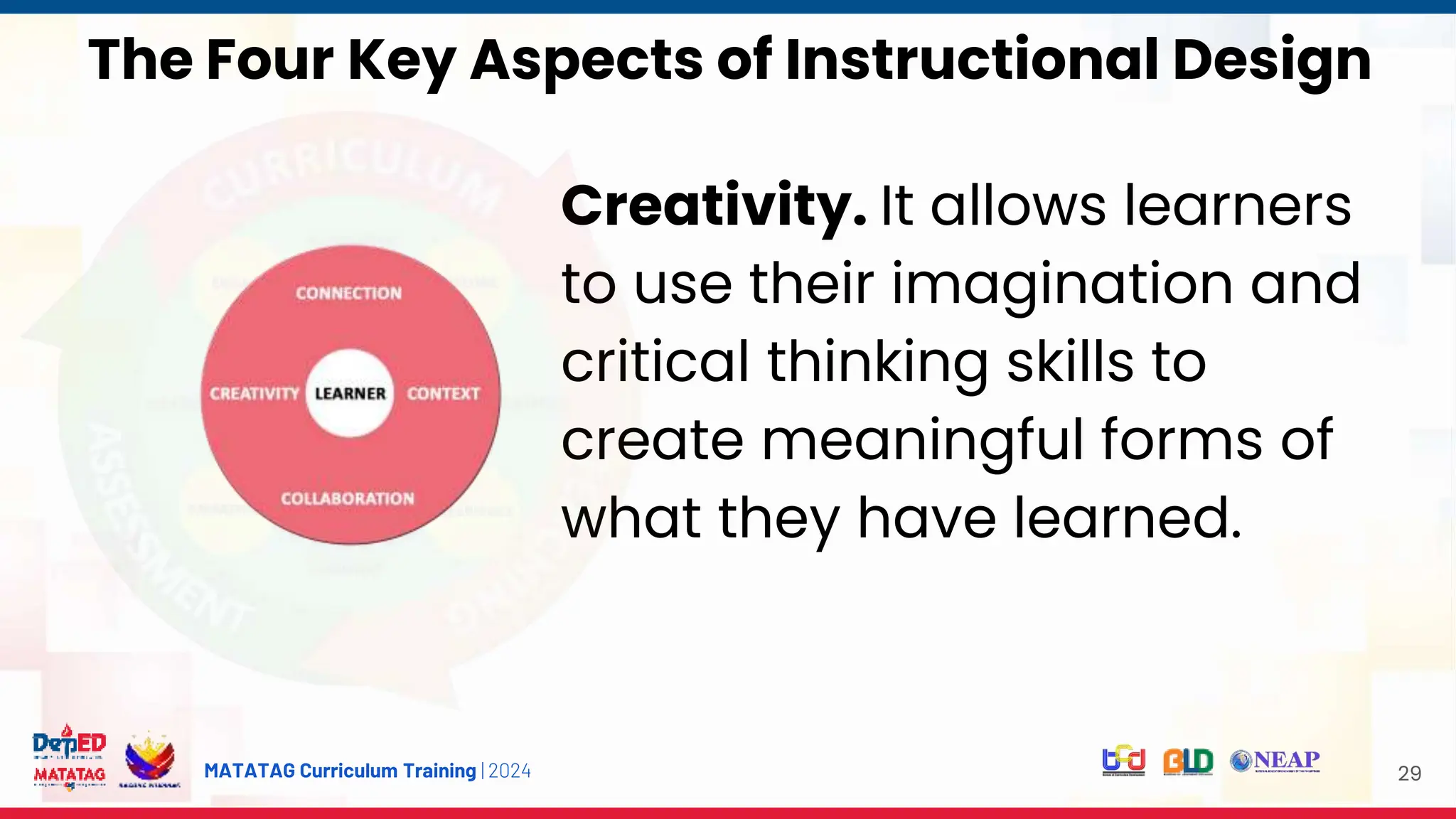 MATATAG Curriculum Training | 2024 29
Creativity. It allows learners
to use their imagination and
critical thinking skills to
create meaningful forms of
what they have learned.
The Four Key Aspects of Instructional Design
 