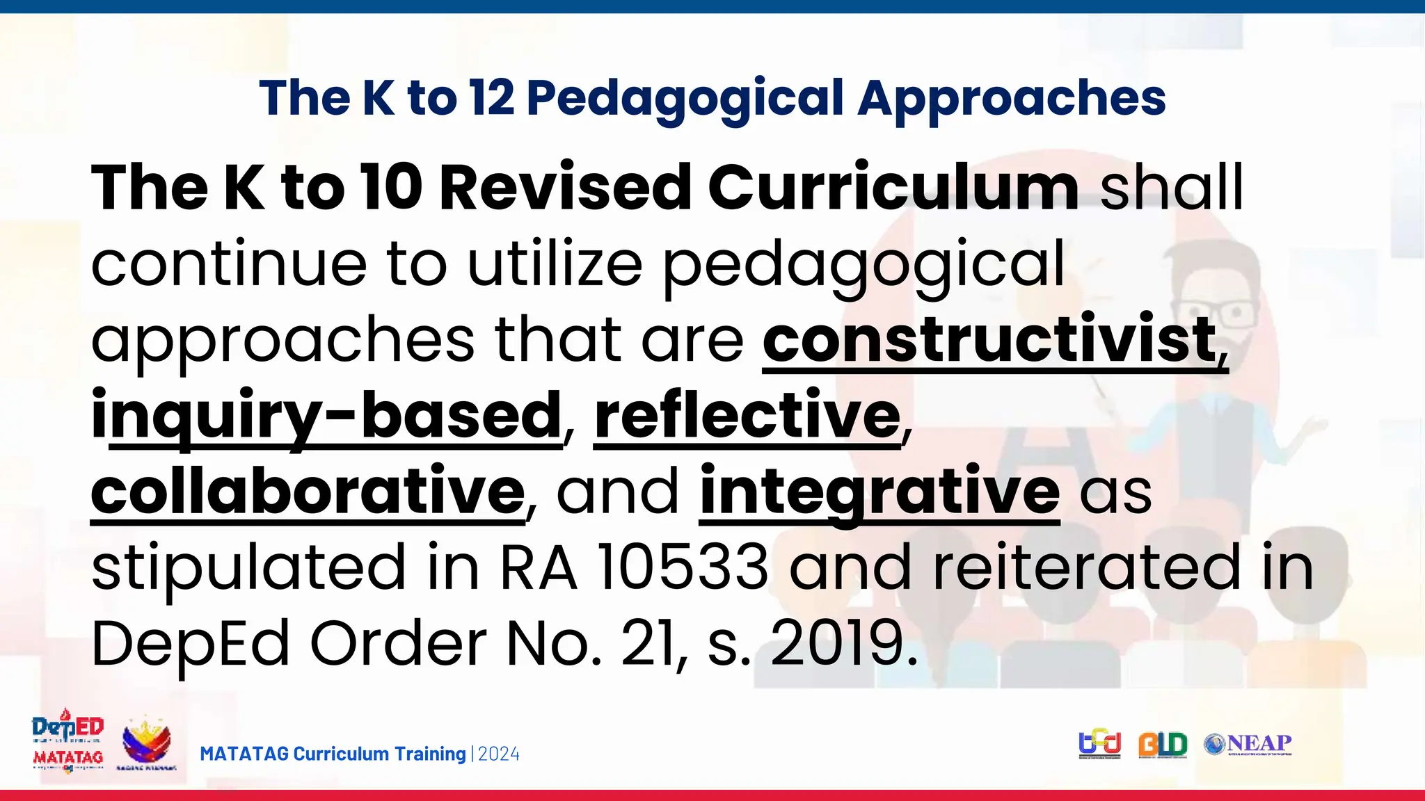 MATATAG Curriculum Training | 2024
The K to 12 Pedagogical Approaches
The K to 10 Revised Curriculum shall
continue to utilize pedagogical
approaches that are constructivist,
inquiry-based, reflective,
collaborative, and integrative as
stipulated in RA 10533 and reiterated in
DepEd Order No. 21, s. 2019.
 