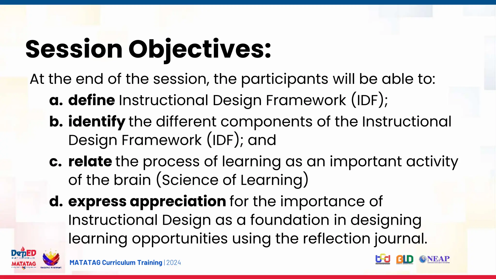 MATATAG Curriculum Training | 2024
Session Objectives:
At the end of the session, the participants will be able to:
a. define Instructional Design Framework (IDF);
b. identify the different components of the Instructional
Design Framework (IDF); and
c. relate the process of learning as an important activity
of the brain (Science of Learning)
d. express appreciation for the importance of
Instructional Design as a foundation in designing
learning opportunities using the reflection journal.
 