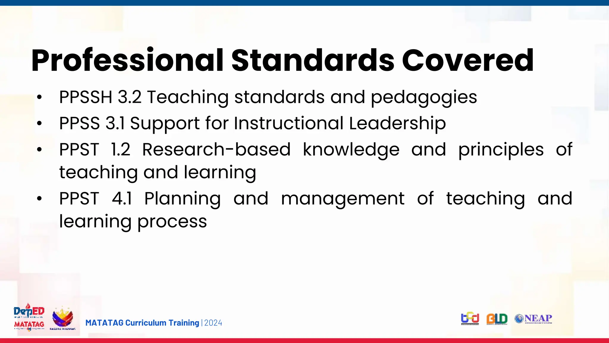 MATATAG Curriculum Training | 2024
Professional Standards Covered
• PPSSH 3.2 Teaching standards and pedagogies
• PPSS 3.1 Support for Instructional Leadership
• PPST 1.2 Research-based knowledge and principles of
teaching and learning
• PPST 4.1 Planning and management of teaching and
learning process
 