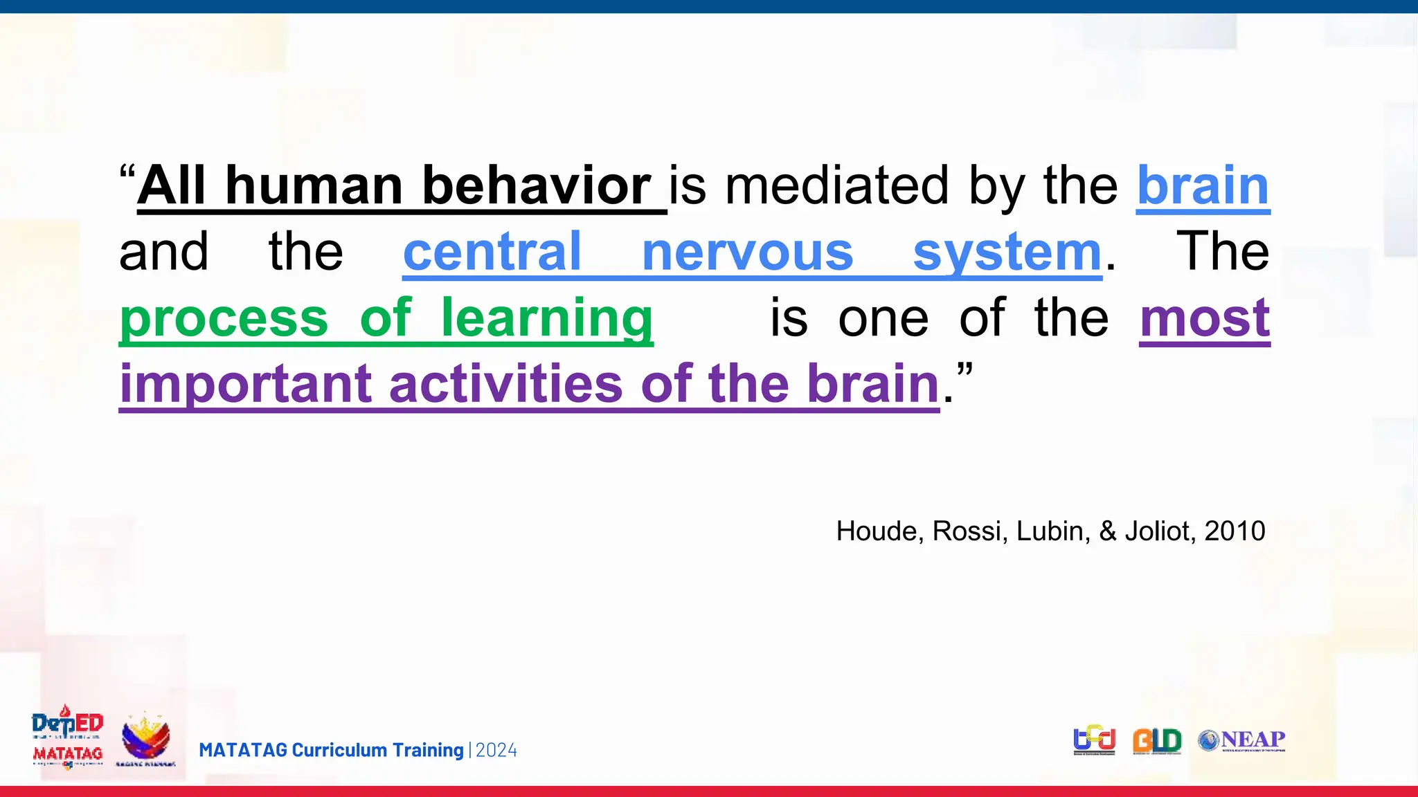 MATATAG Curriculum Training | 2024
“All human behavior is mediated by the brain
and the central nervous system. The
process of learning is one of the most
important activities of the brain.”
Houde, Rossi, Lubin, & Joliot, 2010
 