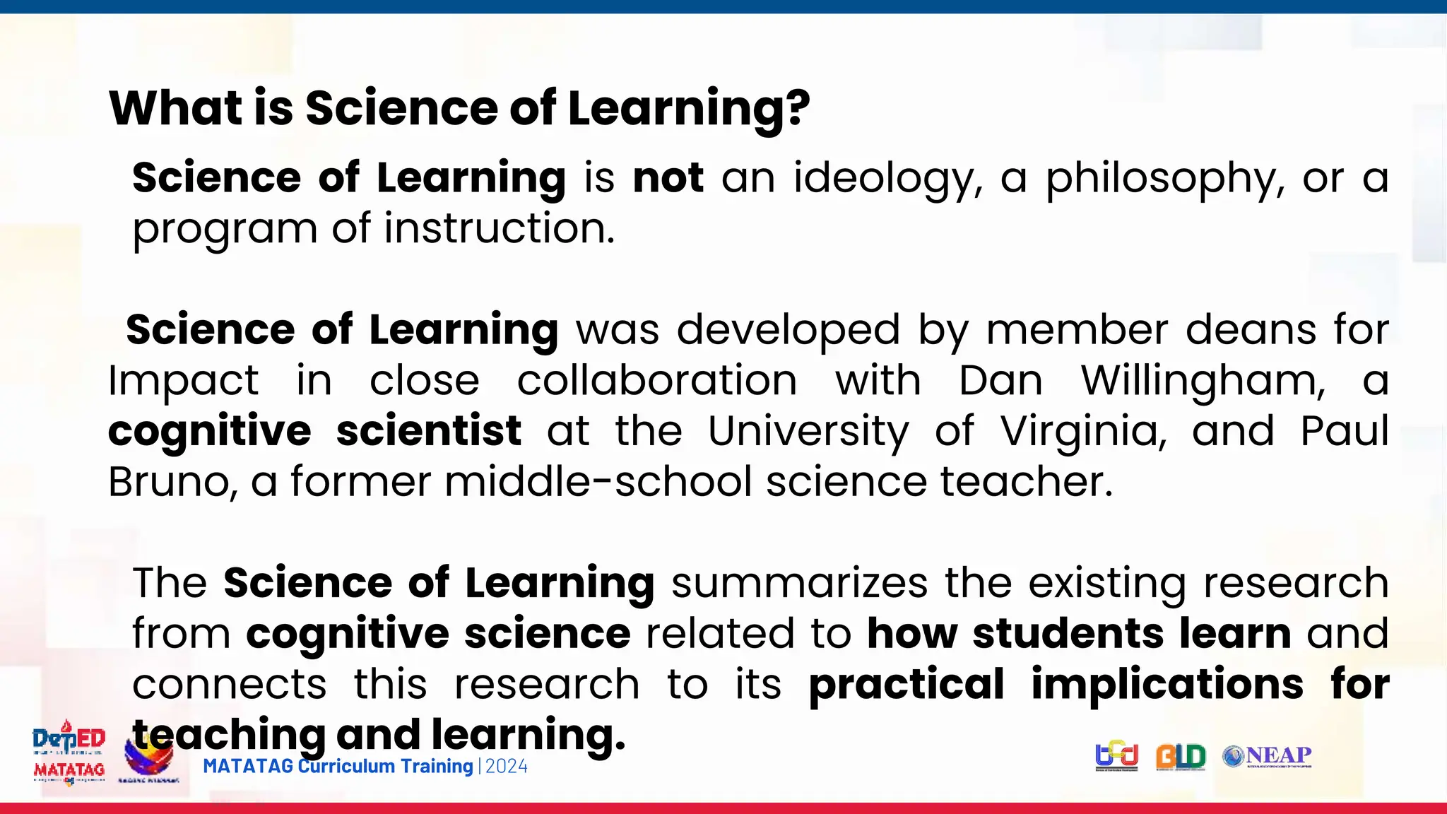 MATATAG Curriculum Training | 2024
What is Science of Learning?
Science of Learning is not an ideology, a philosophy, or a
program of instruction.
Science of Learning was developed by member deans for
Impact in close collaboration with Dan Willingham, a
cognitive scientist at the University of Virginia, and Paul
Bruno, a former middle-school science teacher.
The Science of Learning summarizes the existing research
from cognitive science related to how students learn and
connects this research to its practical implications for
teaching and learning.
 