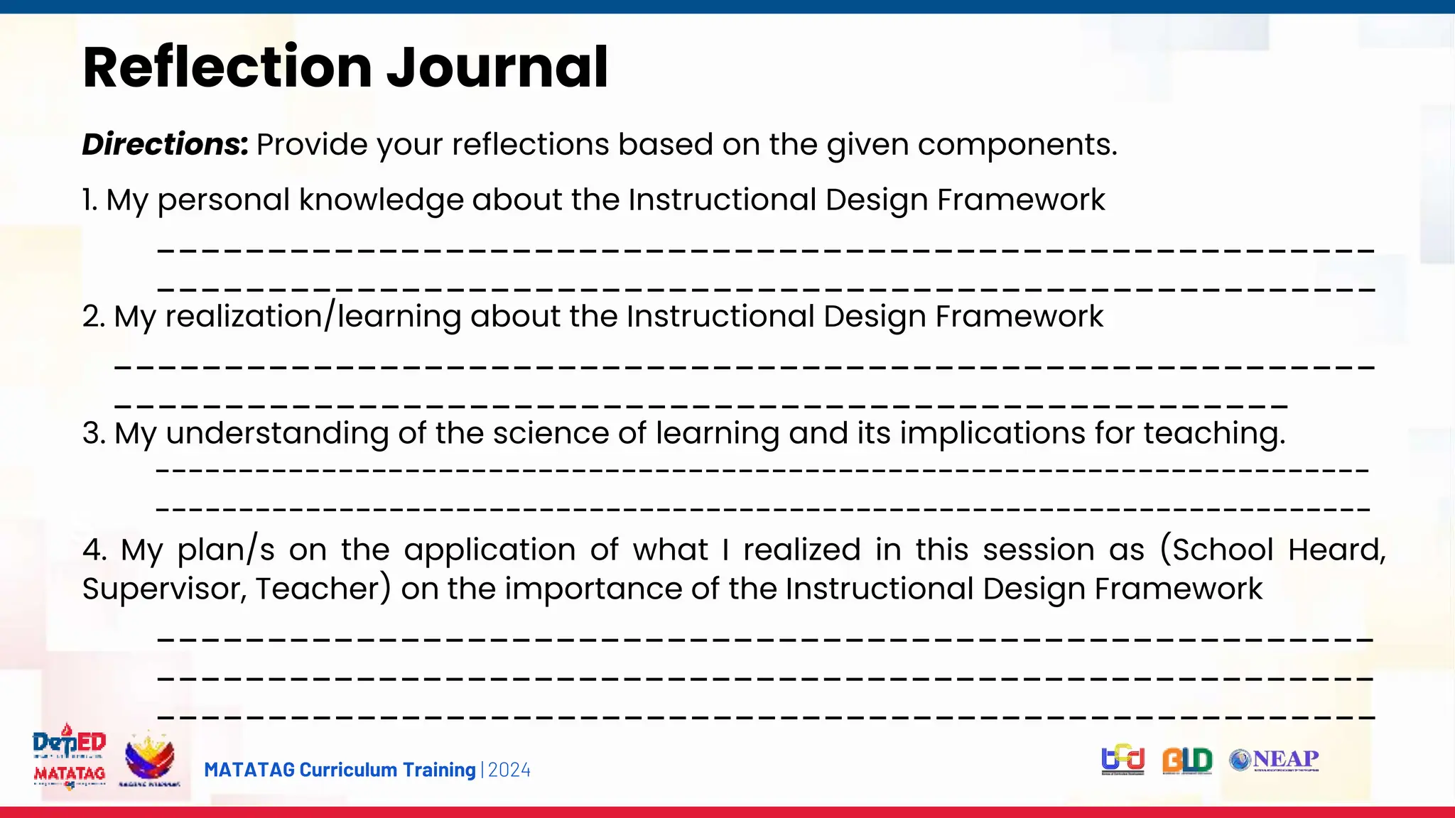 MATATAG Curriculum Training | 2024
s
Reflection Journal
Directions: Provide your reflections based on the given components.
1. My personal knowledge about the Instructional Design Framework
_______________________________________________________
_______________________________________________________
2. My realization/learning about the Instructional Design Framework
_________________________________________________________
_____________________________________________________
3. My understanding of the science of learning and its implications for teaching.
-------------------------------------------------------------------------
-------------------------------------------------------------------------
4. My plan/s on the application of what I realized in this session as (School Heard,
Supervisor, Teacher) on the importance of the Instructional Design Framework
_______________________________________________________
_______________________________________________________
_______________________________________________________
 