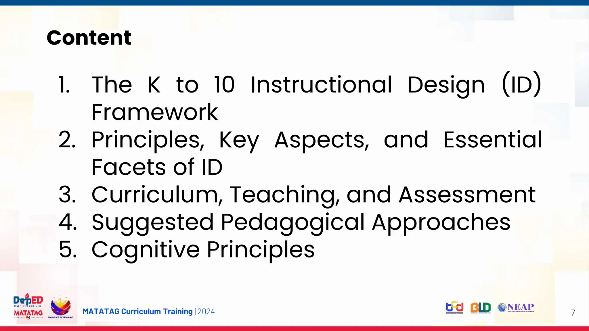 MATATAG Curriculum Training | 2024
Content
7
1. The K to 10 Instructional Design (ID)
Framework
2. Principles, Key Aspects, and Essential
Facets of ID
3. Curriculum, Teaching, and Assessment
4. Suggested Pedagogical Approaches
5. Cognitive Principles
 