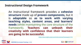 MATATAG Curriculum Training | 2024
Instructional Design Framework
An instructional framework provides a cohesive
structure made up of proven components, but it
is adaptable so as to work with varying
teaching styles, content areas, and learners’
needs (while maintaining the core structure of the
framework). Teachers can unleash their
creativity with confidence that their learners
are going to be successful.
https://learningfocused.com/instructional-framework-101/
 