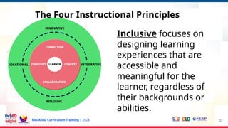 MATATAG Curriculum Training | 2024 32
Inclusive focuses on
designing learning
experiences that are
accessible and
meaningful for the
learner, regardless of
their backgrounds or
abilities.
The Four Instructional Principles
 