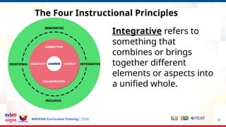 MATATAG Curriculum Training | 2024 34
Integrative refers to
something that
combines or brings
together different
elements or aspects into
a unified whole.
The Four Instructional Principles
 