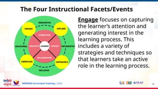 MATATAG Curriculum Training | 2024 38
Engage focuses on capturing
the learner’s attention and
generating interest in the
learning process. This
includes a variety of
strategies and techniques so
that learners take an active
role in the learning process.
The Four Instructional Facets/Events
 