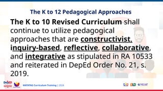 MATATAG Curriculum Training | 2024
The K to 12 Pedagogical Approaches
The K to 10 Revised Curriculum shall
continue to utilize pedagogical
approaches that are constructivist,
inquiry-based, reflective, collaborative,
and integrative as stipulated in RA 10533
and reiterated in DepEd Order No. 21, s.
2019.
 