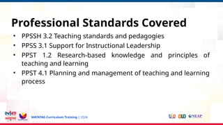 MATATAG Curriculum Training | 2024
Professional Standards Covered
• PPSSH 3.2 Teaching standards and pedagogies
• PPSS 3.1 Support for Instructional Leadership
• PPST 1.2 Research-based knowledge and principles of
teaching and learning
• PPST 4.1 Planning and management of teaching and learning
process
 