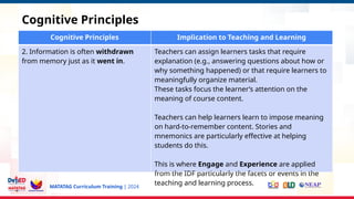 MATATAG Curriculum Training | 2024
Cognitive Principles
Cognitive Principles Implication to Teaching and Learning
2. Information is often withdrawn
from memory just as it went in.
Teachers can assign learners tasks that require
explanation (e.g., answering questions about how or
why something happened) or that require learners to
meaningfully organize material.
These tasks focus the learner’s attention on the
meaning of course content.
Teachers can help learners learn to impose meaning
on hard-to-remember content. Stories and
mnemonics are particularly effective at helping
students do this.
This is where Engage and Experience are applied
from the IDF particularly the facets or events in the
teaching and learning process.
 