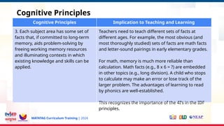 MATATAG Curriculum Training | 2024
Cognitive Principles
Cognitive Principles Implication to Teaching and Learning
3. Each subject area has some set of
facts that, if committed to long-term
memory, aids problem-solving by
freeing working memory resources
and illuminating contexts in which
existing knowledge and skills can be
applied.
Teachers need to teach different sets of facts at
different ages. For example, the most obvious (and
most thoroughly studied) sets of facts are math facts
and letter-sound pairings in early elementary grades.
For math, memory is much more reliable than
calculation. Math facts (e.g., 8 x 6 = ?) are embedded
in other topics (e.g., long division). A child who stops
to calculate may make an error or lose track of the
larger problem. The advantages of learning to read
by phonics are well-established.
This recognizes the importance of the 4I’s in the IDF
principles.
 