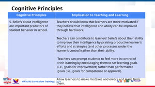 MATATAG Curriculum Training | 2024
Cognitive Principles
Cognitive Principles Implication to Teaching and Learning
5. Beliefs about intelligence
are important predictors of
student behavior in school.
Teachers should know that learners are more motivated if
they believe that intelligence and ability can be improved
through hard work.
Teachers can contribute to learners’ beliefs about their ability
to improve their intelligence by praising productive learner’s
efforts and strategies (and other processes under the
learner’s control) rather than their ability.
Teachers can prompt students to feel more in control of
their learning by encouraging them to set learning goals
(i.e., goals for improvement) rather than performance
goals (i.e., goals for competence or approval).
Allow learners to make mistakes and errors and learn from
them.
 