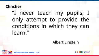 MATATAG Curriculum Training | 2024
s
Clincher
“I never teach my pupils; I
only attempt to provide the
conditions in which they can
learn.”
Albert Einstein
 