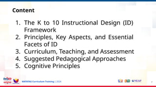MATATAG Curriculum Training | 2024
Content
7
1. The K to 10 Instructional Design (ID)
Framework
2. Principles, Key Aspects, and Essential
Facets of ID
3. Curriculum, Teaching, and Assessment
4. Suggested Pedagogical Approaches
5. Cognitive Principles
 
