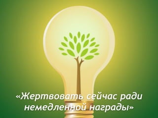 «Жертвовать сейчас ради
немедленной награды»
 