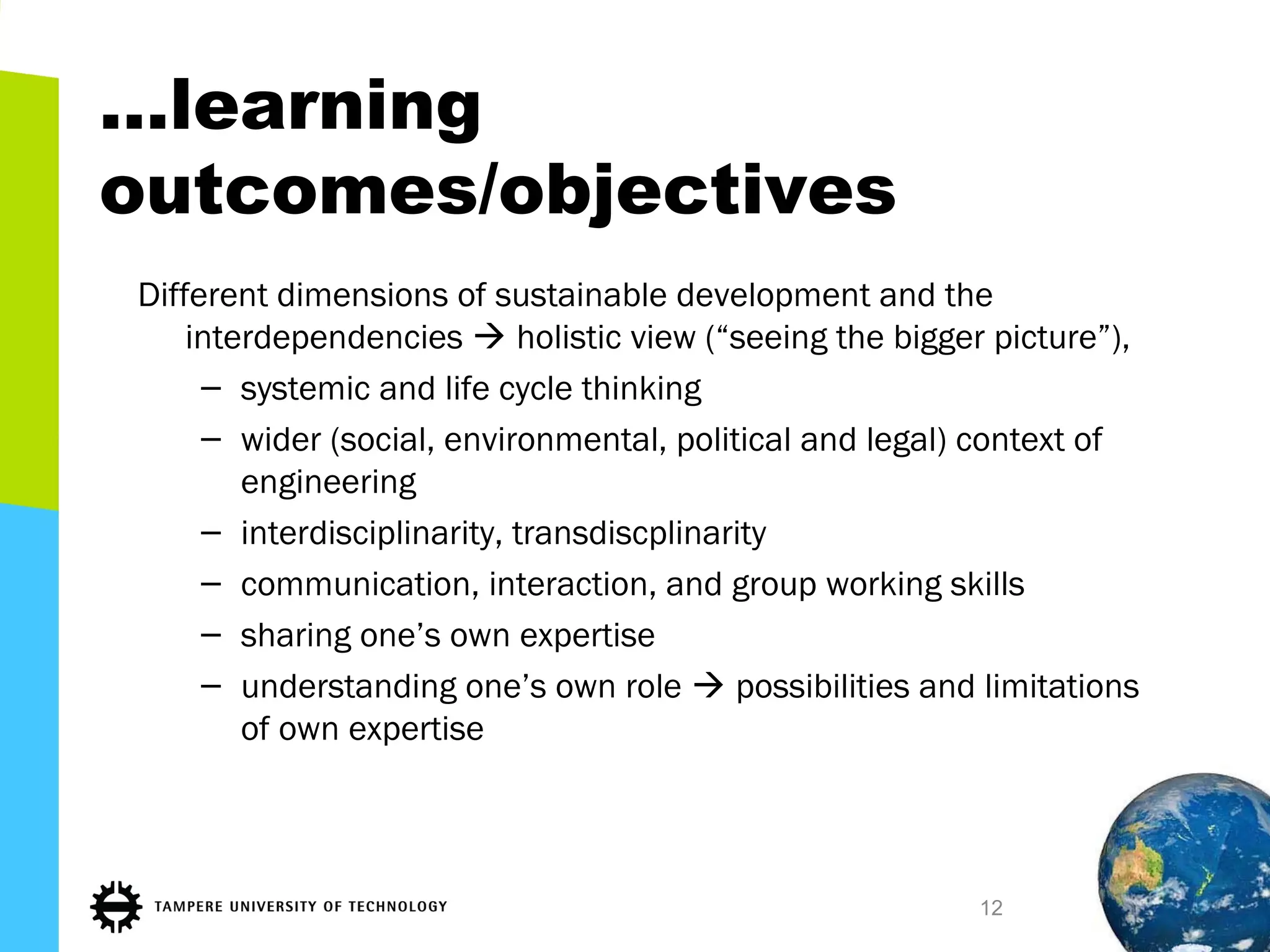 …learning
outcomes/objectives
Different dimensions of sustainable development and the
interdependencies  holistic view (“seeing the bigger picture”),
– systemic and life cycle thinking
– wider (social, environmental, political and legal) context of
engineering
– interdisciplinarity, transdiscplinarity
– communication, interaction, and group working skills
– sharing one’s own expertise
– understanding one’s own role  possibilities and limitations
of own expertise
12
 