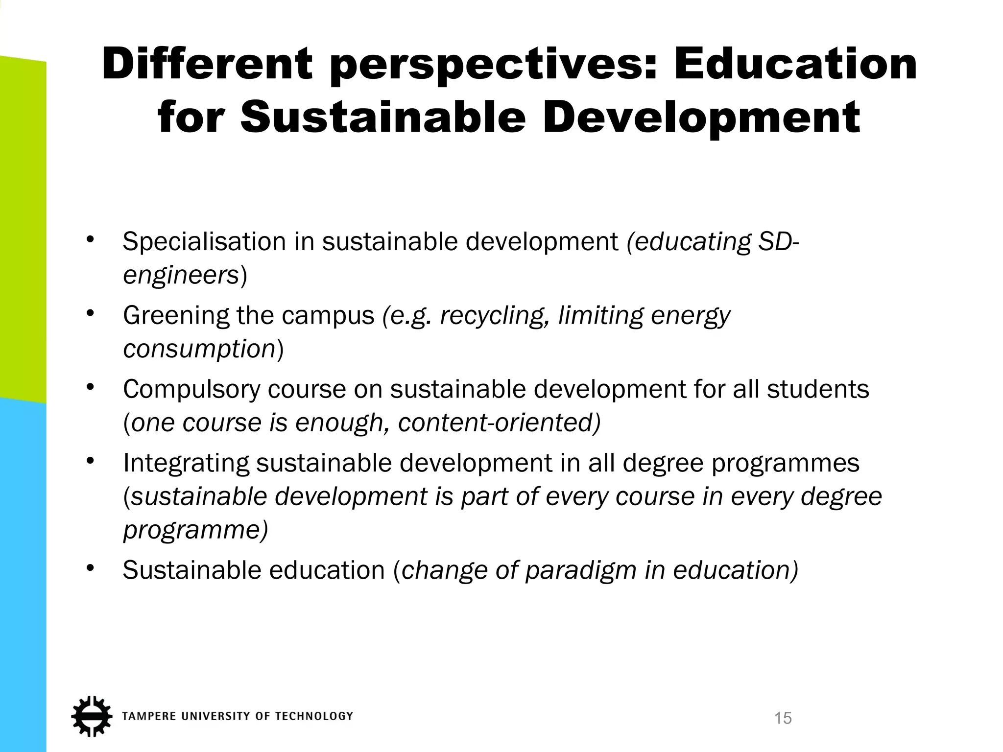 Different perspectives: Education
for Sustainable Development
• Specialisation in sustainable development (educating SD-
engineers)
• Greening the campus (e.g. recycling, limiting energy
consumption)
• Compulsory course on sustainable development for all students
(one course is enough, content-oriented)
• Integrating sustainable development in all degree programmes
(sustainable development is part of every course in every degree
programme)
• Sustainable education (change of paradigm in education)
15
 
