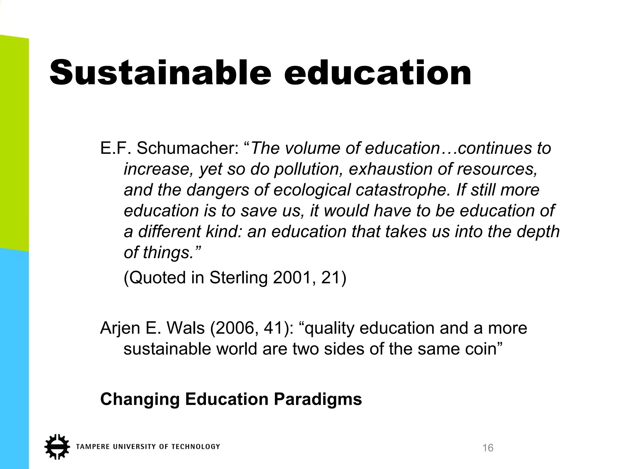 Sustainable education
E.F. Schumacher: “The volume of education…continues to
increase, yet so do pollution, exhaustion of resources,
and the dangers of ecological catastrophe. If still more
education is to save us, it would have to be education of
a different kind: an education that takes us into the depth
of things.”
(Quoted in Sterling 2001, 21)
Arjen E. Wals (2006, 41): “quality education and a more
sustainable world are two sides of the same coin”
Changing Education Paradigms
16
 