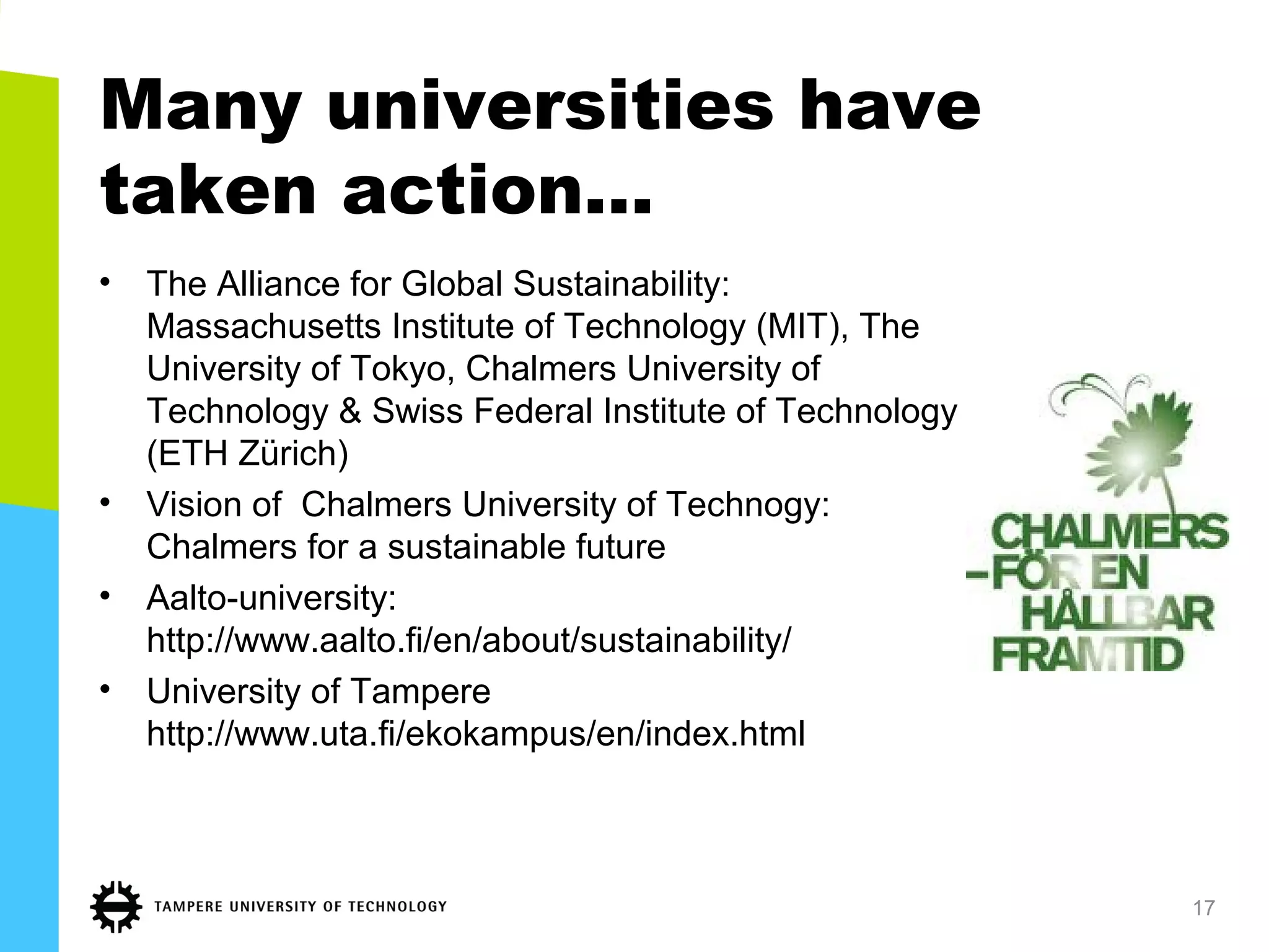 Many universities have
taken action...
• The Alliance for Global Sustainability:
Massachusetts Institute of Technology (MIT), The
University of Tokyo, Chalmers University of
Technology & Swiss Federal Institute of Technology
(ETH Zürich)
• Vision of Chalmers University of Technogy:
Chalmers for a sustainable future
• Aalto-university:
http://www.aalto.fi/en/about/sustainability/
• University of Tampere
http://www.uta.fi/ekokampus/en/index.html
17
 