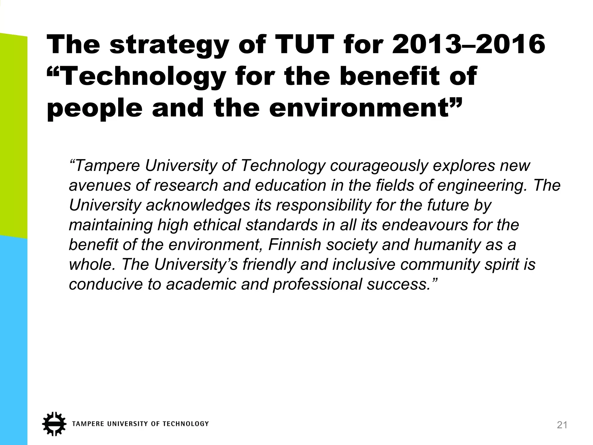 The strategy of TUT for 2013–2016
“Technology for the benefit of
people and the environment”
“Tampere University of Technology courageously explores new
avenues of research and education in the fields of engineering. The
University acknowledges its responsibility for the future by
maintaining high ethical standards in all its endeavours for the
benefit of the environment, Finnish society and humanity as a
whole. The University’s friendly and inclusive community spirit is
conducive to academic and professional success.”
21
 