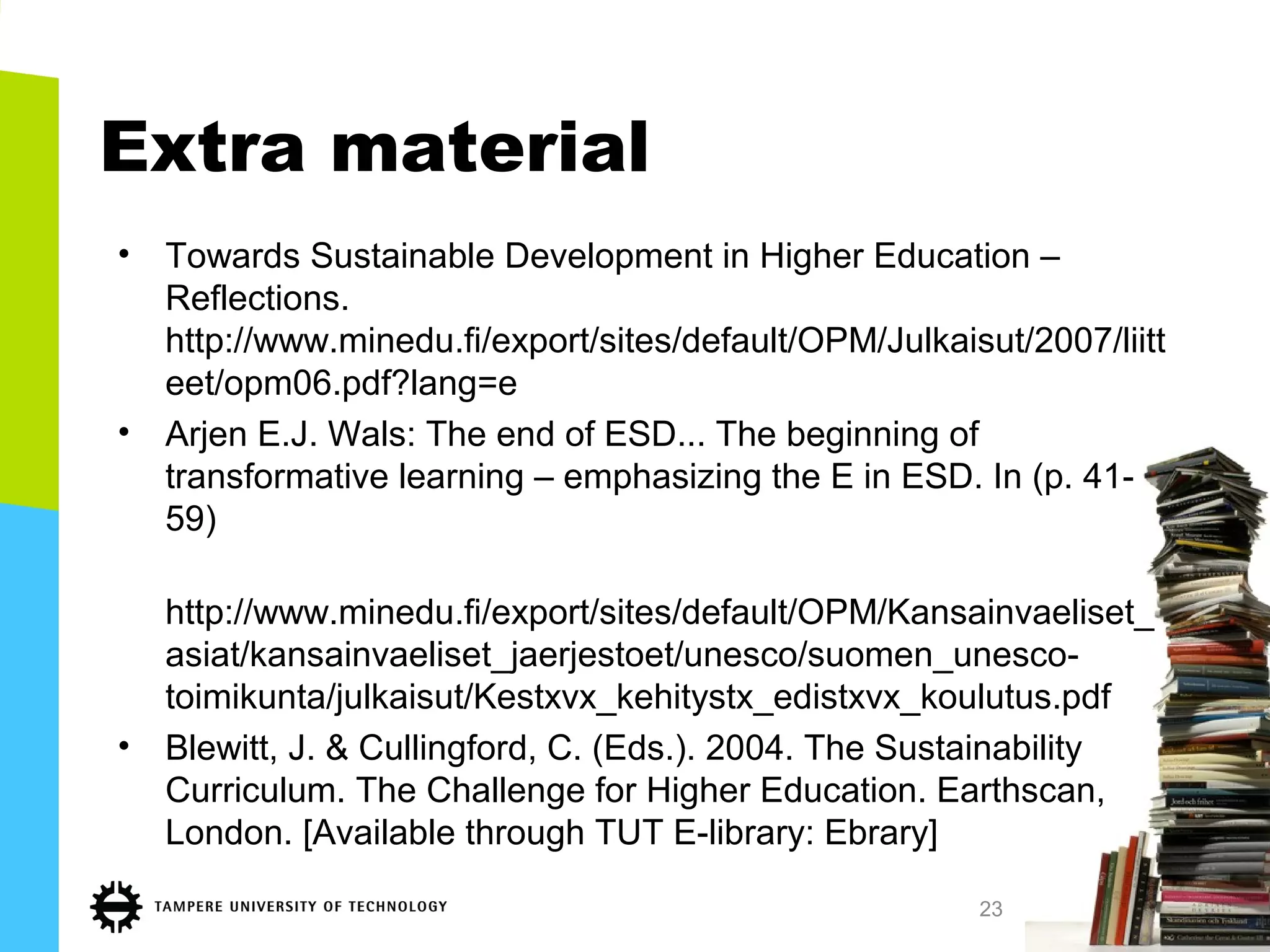 Extra material
• Towards Sustainable Development in Higher Education –
Reflections.
http://www.minedu.fi/export/sites/default/OPM/Julkaisut/2007/liitt
eet/opm06.pdf?lang=e
• Arjen E.J. Wals: The end of ESD... The beginning of
transformative learning – emphasizing the E in ESD. In (p. 41-
59)
http://www.minedu.fi/export/sites/default/OPM/Kansainvaeliset_
asiat/kansainvaeliset_jaerjestoet/unesco/suomen_unesco-
toimikunta/julkaisut/Kestxvx_kehitystx_edistxvx_koulutus.pdf
• Blewitt, J. & Cullingford, C. (Eds.). 2004. The Sustainability
Curriculum. The Challenge for Higher Education. Earthscan,
London. [Available through TUT E-library: Ebrary]
23
 