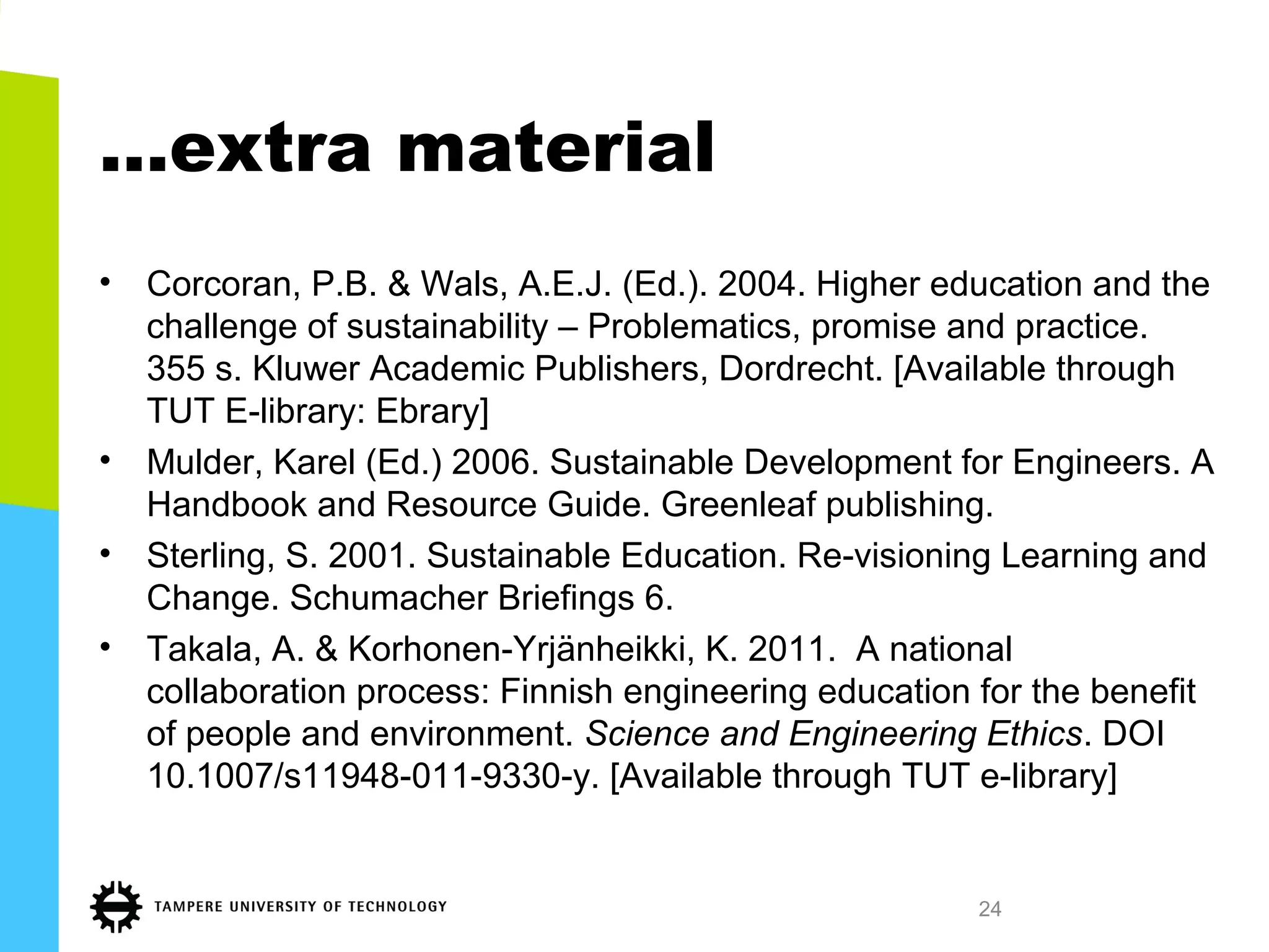 …extra material
• Corcoran, P.B. & Wals, A.E.J. (Ed.). 2004. Higher education and the
challenge of sustainability – Problematics, promise and practice.
355 s. Kluwer Academic Publishers, Dordrecht. [Available through
TUT E-library: Ebrary]
• Mulder, Karel (Ed.) 2006. Sustainable Development for Engineers. A
Handbook and Resource Guide. Greenleaf publishing.
• Sterling, S. 2001. Sustainable Education. Re-visioning Learning and
Change. Schumacher Briefings 6.
• Takala, A. & Korhonen-Yrjänheikki, K. 2011. A national
collaboration process: Finnish engineering education for the benefit
of people and environment. Science and Engineering Ethics. DOI
10.1007/s11948-011-9330-y. [Available through TUT e-library]
24
 