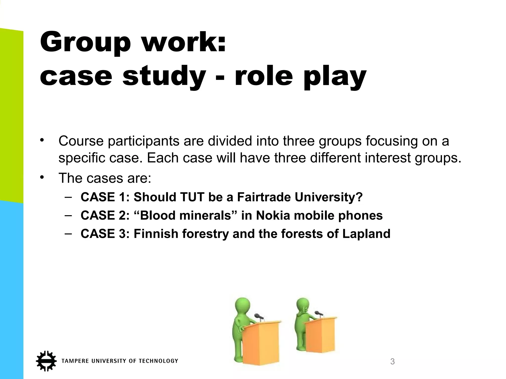 Group work:
case study - role play
• Course participants are divided into three groups focusing on a
specific case. Each case will have three different interest groups.
• The cases are:
– CASE 1: Should TUT be a Fairtrade University?
– CASE 2: “Blood minerals” in Nokia mobile phones
– CASE 3: Finnish forestry and the forests of Lapland
3
 