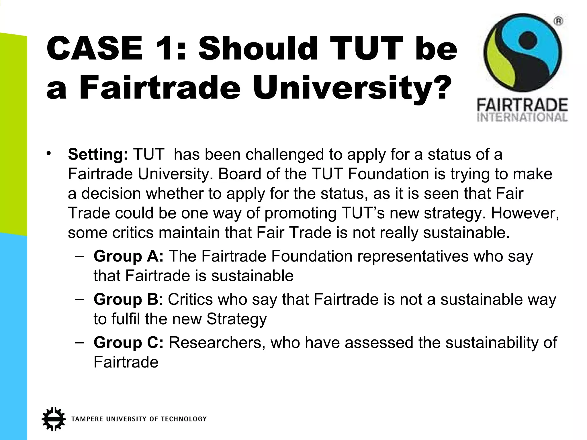 CASE 1: Should TUT be
a Fairtrade University?
• Setting: TUT has been challenged to apply for a status of a
Fairtrade University. Board of the TUT Foundation is trying to make
a decision whether to apply for the status, as it is seen that Fair
Trade could be one way of promoting TUT’s new strategy. However,
some critics maintain that Fair Trade is not really sustainable.
– Group A: The Fairtrade Foundation representatives who say
that Fairtrade is sustainable
– Group B: Critics who say that Fairtrade is not a sustainable way
to fulfil the new Strategy
– Group C: Researchers, who have assessed the sustainability of
Fairtrade
 