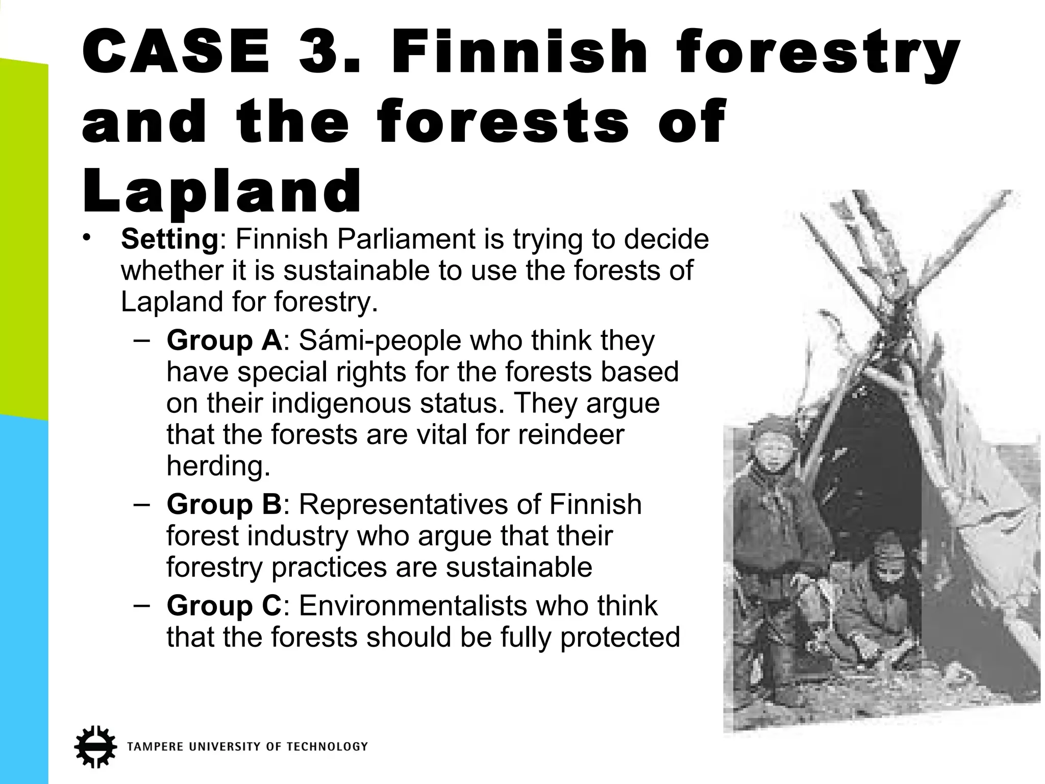 CASE 3. Finnish forestry
and the forests of
Lapland
• Setting: Finnish Parliament is trying to decide
whether it is sustainable to use the forests of
Lapland for forestry.
– Group A: Sámi-people who think they
have special rights for the forests based
on their indigenous status. They argue
that the forests are vital for reindeer
herding.
– Group B: Representatives of Finnish
forest industry who argue that their
forestry practices are sustainable
– Group C: Environmentalists who think
that the forests should be fully protected
 