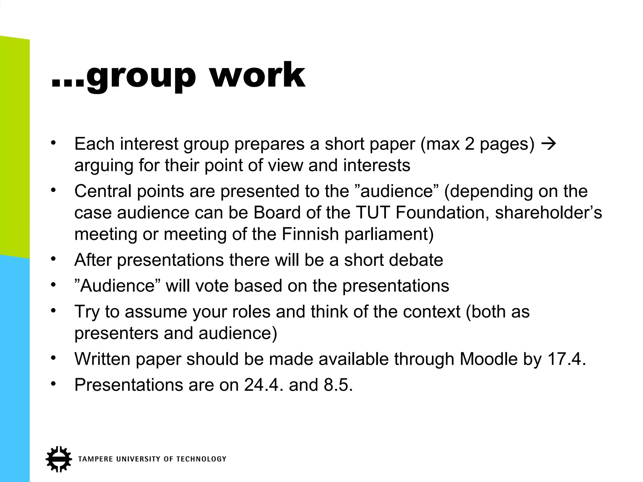 …group work
• Each interest group prepares a short paper (max 2 pages) 
arguing for their point of view and interests
• Central points are presented to the ”audience” (depending on the
case audience can be Board of the TUT Foundation, shareholder’s
meeting or meeting of the Finnish parliament)
• After presentations there will be a short debate
• ”Audience” will vote based on the presentations
• Try to assume your roles and think of the context (both as
presenters and audience)
• Written paper should be made available through Moodle by 17.4.
• Presentations are on 24.4. and 8.5.
 