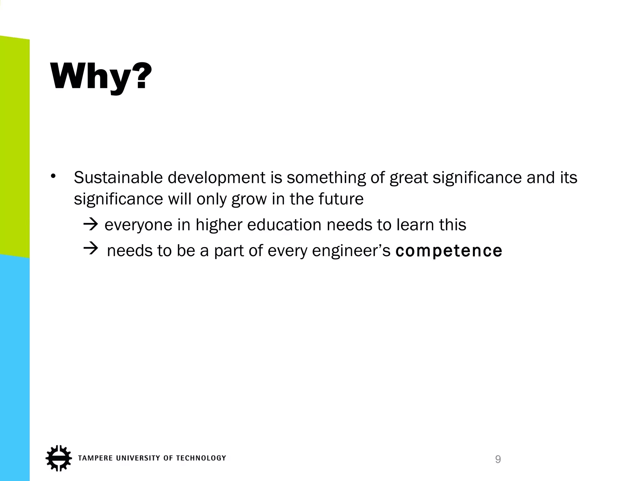Why?
• Sustainable development is something of great significance and its
significance will only grow in the future
 everyone in higher education needs to learn this
 needs to be a part of every engineer’s competence
9
 