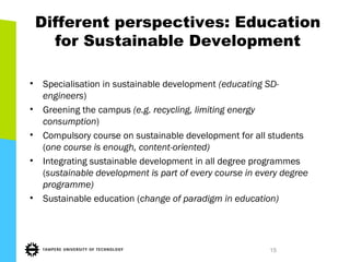 Different perspectives: Education
for Sustainable Development
• Specialisation in sustainable development (educating SD-
engineers)
• Greening the campus (e.g. recycling, limiting energy
consumption)
• Compulsory course on sustainable development for all students
(one course is enough, content-oriented)
• Integrating sustainable development in all degree programmes
(sustainable development is part of every course in every degree
programme)
• Sustainable education (change of paradigm in education)
15
 