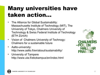 Many universities have
taken action...
• The Alliance for Global Sustainability:
Massachusetts Institute of Technology (MIT), The
University of Tokyo, Chalmers University of
Technology & Swiss Federal Institute of Technology
(ETH Zürich)
• Vision of Chalmers University of Technogy:
Chalmers for a sustainable future
• Aalto-university:
http://www.aalto.fi/en/about/sustainability/
• University of Tampere
http://www.uta.fi/ekokampus/en/index.html
17
 