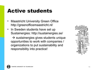 Active students
• Maastricht University Green Office
http://greenofficemaastricht.nl/
• In Sweden students have set up
Sustainergies: http://sustainergies.se/
 sustainergies gives students unique
opportunities to work with companies /
organizations to put sustainability and
responsibility into practice!
19
 
