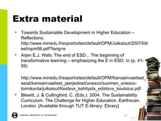 Extra material
• Towards Sustainable Development in Higher Education –
Reflections.
http://www.minedu.fi/export/sites/default/OPM/Julkaisut/2007/liitt
eet/opm06.pdf?lang=e
• Arjen E.J. Wals: The end of ESD... The beginning of
transformative learning – emphasizing the E in ESD. In (p. 41-
59)
http://www.minedu.fi/export/sites/default/OPM/Kansainvaeliset_
asiat/kansainvaeliset_jaerjestoet/unesco/suomen_unesco-
toimikunta/julkaisut/Kestxvx_kehitystx_edistxvx_koulutus.pdf
• Blewitt, J. & Cullingford, C. (Eds.). 2004. The Sustainability
Curriculum. The Challenge for Higher Education. Earthscan,
London. [Available through TUT E-library: Ebrary]
23
 