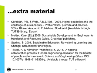 …extra material
• Corcoran, P.B. & Wals, A.E.J. (Ed.). 2004. Higher education and the
challenge of sustainability – Problematics, promise and practice.
355 s. Kluwer Academic Publishers, Dordrecht. [Available through
TUT E-library: Ebrary]
• Mulder, Karel (Ed.) 2006. Sustainable Development for Engineers. A
Handbook and Resource Guide. Greenleaf publishing.
• Sterling, S. 2001. Sustainable Education. Re-visioning Learning and
Change. Schumacher Briefings 6.
• Takala, A. & Korhonen-Yrjänheikki, K. 2011. A national
collaboration process: Finnish engineering education for the benefit
of people and environment. Science and Engineering Ethics. DOI
10.1007/s11948-011-9330-y. [Available through TUT e-library]
24
 