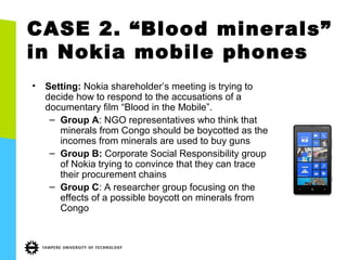 CASE 2. “Blood minerals”
in Nokia mobile phones
• Setting: Nokia shareholder’s meeting is trying to
decide how to respond to the accusations of a
documentary film “Blood in the Mobile”.
– Group A: NGO representatives who think that
minerals from Congo should be boycotted as the
incomes from minerals are used to buy guns
– Group B: Corporate Social Responsibility group
of Nokia trying to convince that they can trace
their procurement chains
– Group C: A researcher group focusing on the
effects of a possible boycott on minerals from
Congo
 