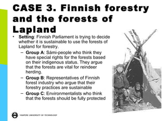 CASE 3. Finnish forestry
and the forests of
Lapland
• Setting: Finnish Parliament is trying to decide
whether it is sustainable to use the forests of
Lapland for forestry.
– Group A: Sámi-people who think they
have special rights for the forests based
on their indigenous status. They argue
that the forests are vital for reindeer
herding.
– Group B: Representatives of Finnish
forest industry who argue that their
forestry practices are sustainable
– Group C: Environmentalists who think
that the forests should be fully protected
 
