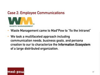 Case 2: Employee Communications



•  Waste Management came to Mad*Pow to “fix the Intranet”
•  We took a multifaceted approach including
   communication needs, business goals, and persona
   creation to our to characterize the Information Ecosystem
   of a large distributed organization.




                                                               17
 