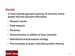 Results
•  A multi-faceted approach touching 10 channels where
   people find and consume information
 •  Reseach results
 •  Field research
 •  Personas
 •  Communication in addition to Visor (intranet)
 •  Motivational and persuasive strategy
 •  Find examples of grass-roots/best practice sharing


                                                         18
 