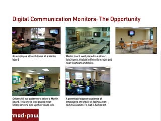 Digital Communication Monitors: The Opportunity




An employee at lunch looks at a Marlin      Marlin board well placed in a driver
board                                       lunchroom, visible to the entire room and
                                            near trashcan and clock.




Drivers fill out paperwork below a Marlin   A potentially captive audience of
board. This one is well placed near         employees on break sit facing a non-
where drivers pick up their route info.     communication TV that is turned off.
 