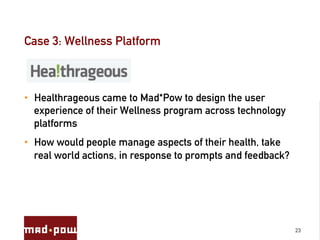 Case 3: Wellness Platform



•  Healthrageous came to Mad*Pow to design the user
   experience of their Wellness program across technology
   platforms
•  How would people manage aspects of their health, take
   real world actions, in response to prompts and feedback?




                                                              23
 