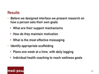 Results
•  Before we designed interface we present research on
   how a person sets their own goals
 •  What are their support mechanisms
 •  How do they maintain motivation
 •  What is the most effective messaging
•  Identify appropriate scaffolding
 •  Plans one week at a time, with daily logging
 •  Individual health coaching to reach wellness goals


                                                         24
 