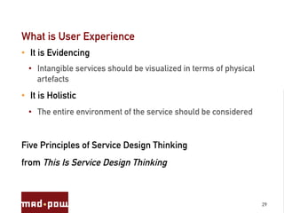 What is User Experience
•  It is Evidencing
  •  Intangible services should be visualized in terms of physical
     artefacts
•  It is Holistic
  •  The entire environment of the service should be considered


Five Principles of Service Design Thinking
from This Is Service Design Thinking



                                                                     29
 