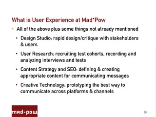 What is User Experience at Mad*Pow
•  All of the above plus some things not already mentioned
 •  Design Studio: rapid design/critique with stakeholders
    & users
 •  User Research: recruiting test cohorts, recording and
    analyzing interviews and tests
 •  Content Strategy and SEO: defining & creating
    appropriate content for communicating messages
 •  Creative Technology: prototyping the best way to
    communicate across platforms & channels


                                                             30
 