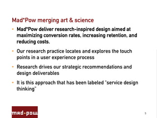 Mad*Pow merging art & science
•  Mad*Pow deliver research-inspired design aimed at
   maximizing conversion rates, increasing retention, and
   reducing costs.
•  Our research practice locates and explores the touch
   points in a user experience process
•  Research drives our strategic recommendations and
   design deliverables
•  It is this approach that has been labeled "service design
   thinking”



                                                               5
 