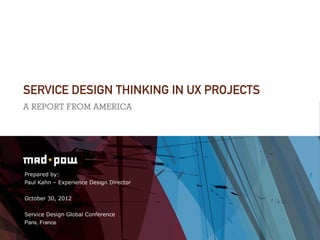 SERVICE DESIGN THINKING IN UX PROJECTS
A REPORT FROM AMERICA




Prepared by:
Paul Kahn – Experience Design Director


October 30, 2012


Service Design Global Conference
Paris, France
 